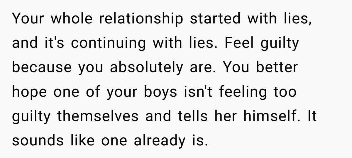Your whole relationship started with lies, and it's continuing with lies. Feel guilty because you absolutely are. You better hope one of your boys isn't feeling too guilty themselves and...