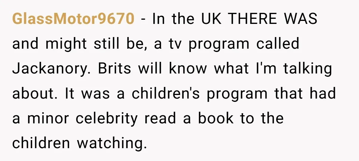 GlassMotor9670 - In the UK THERE WAS and might still be, a tv program called Jackanory. Brits will know what I'm talking about. It was a children's program that had...