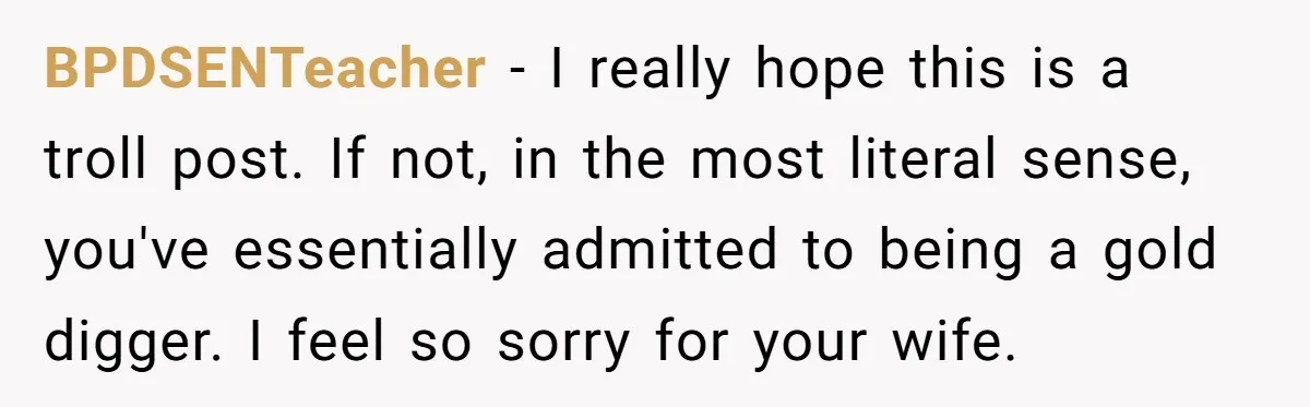 BPDSENTeacher - I really hope this is a troll post. If not, in the most literal sense, you've essentially admitted to being a gold digger. I feel so sorry for...