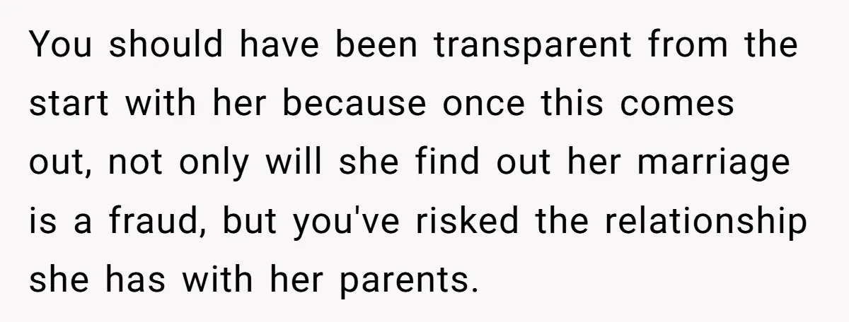 You should have been transparent from the start with her because once this comes out, not only will she find out her marriage is a fraud, but you've risked the...