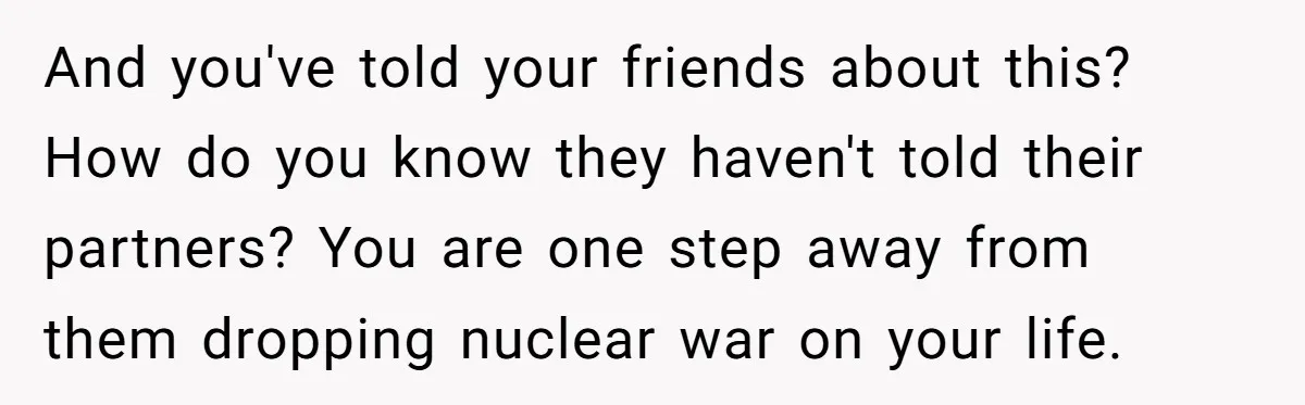 And you've told your friends about this? How do you know they haven't told their partners? You are one step away from them dropping nuclear war on your life.