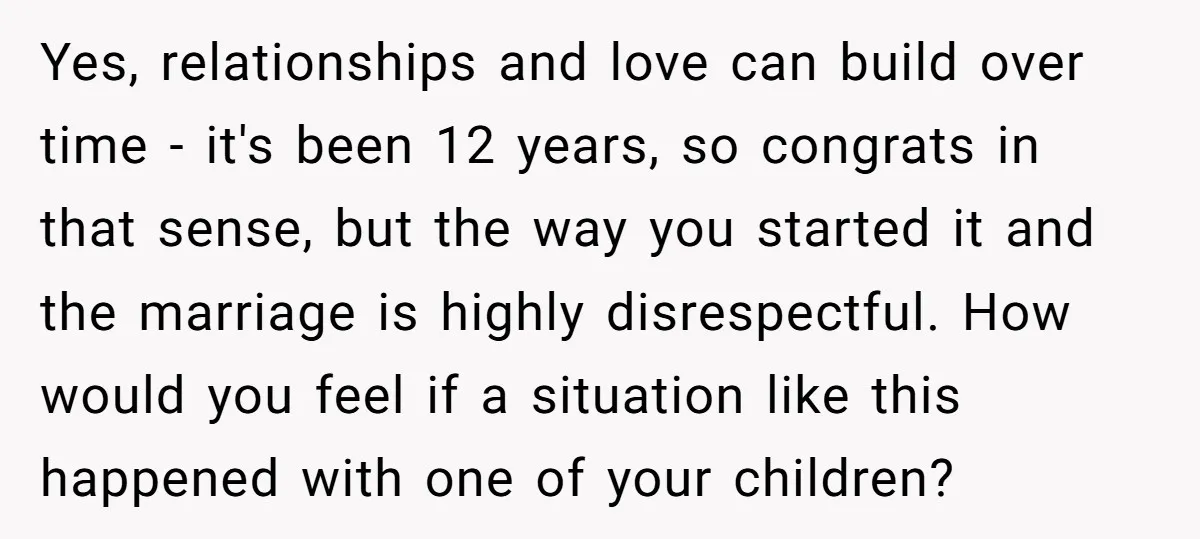 Yes, relationships and love can build over time - it's been 12 years, so congrats in that sense, but the way you started it and the marriage is highly disrespectful....