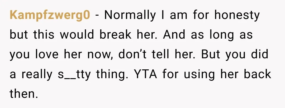 Kampfzwerg0 - Normally I am for honesty but this would break her. And as long as you love her now, don’t tell her. But you did a really s__tty thing....