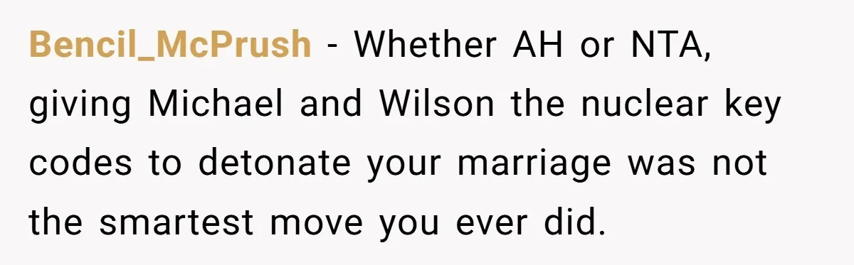 Bencil_McPrush - Whether AH or NTA, giving Michael and Wilson the nuclear key codes to detonate your marriage was not the smartest move you ever did.