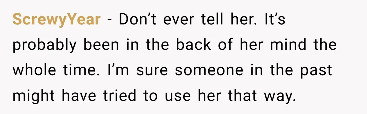 ScrewyYear - Don’t ever tell her. It’s probably been in the back of her mind the whole time. I’m sure someone in the past might have tried to use her...