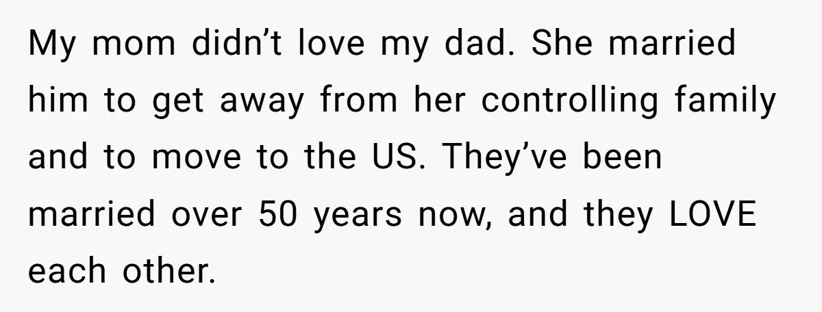 My mom didn’t love my dad. She married him to get away from her controlling family and to move to the US. They’ve been married over 50 years now, and...