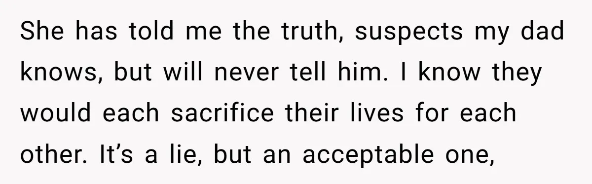 She has told me the truth, suspects my dad knows, but will never tell him. I know they would each sacrifice their lives for each other. It’s a lie, but...