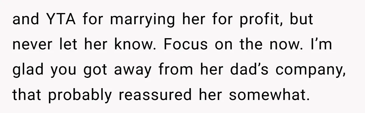 and YTA for marrying her for profit, but never let her know. Focus on the now. I’m glad you got away from her dad’s company, that probably reassured her somewhat.