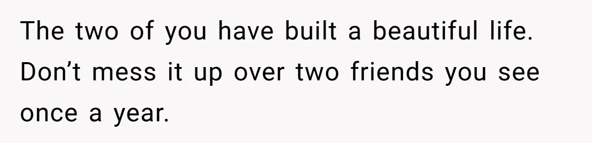 The two of you have built a beautiful life. Don’t mess it up over two friends you see once a year.