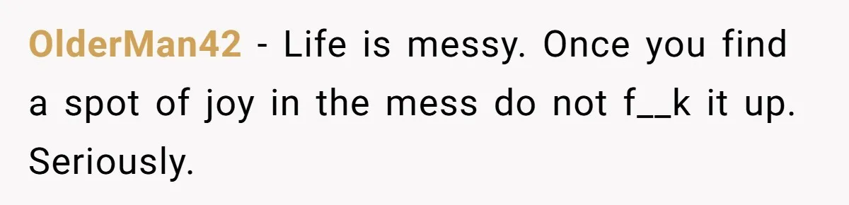OlderMan42 - Life is messy. Once you find a spot of joy in the mess do not f__k it up. Seriously.