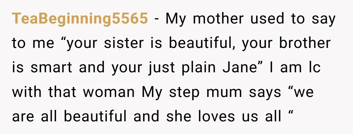 TeaBeginning5565 − My mother used to say to me “your sister is beautiful, your brother is smart and your just plain Jane” I am lc with that woman My step...