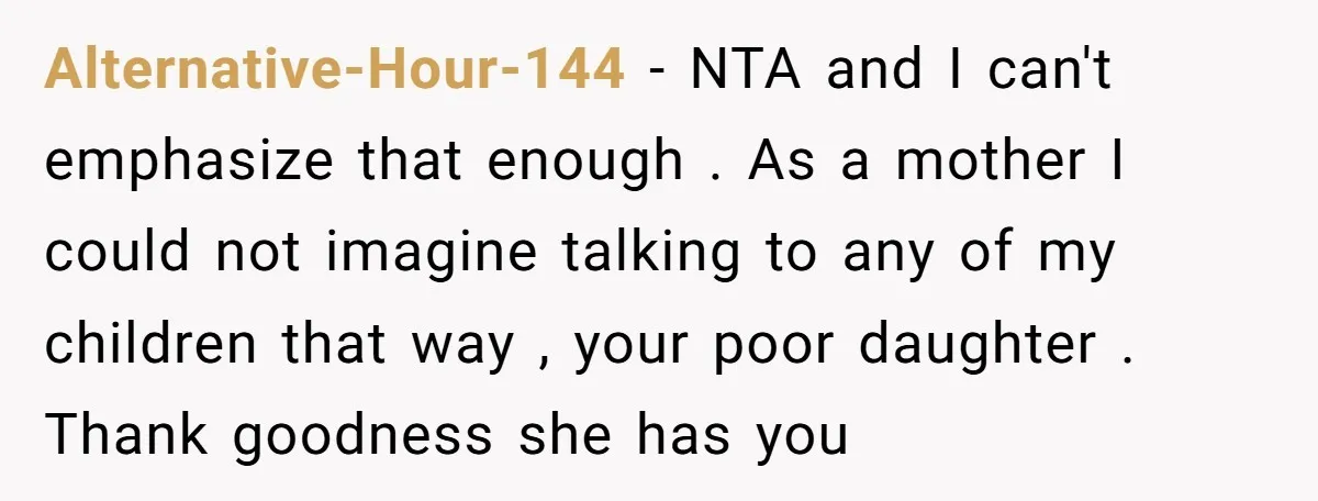 Alternative-Hour-144 − NTA and I can't emphasize that enough . As a mother I could not imagine talking to any of my children that way , your poor daughter ....
