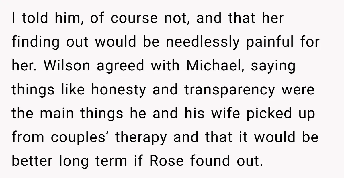 I told him, of course not, and that her finding out would be needlessly painful for her. Wilson agreed with Michael, saying things like honesty and transparency were the main...