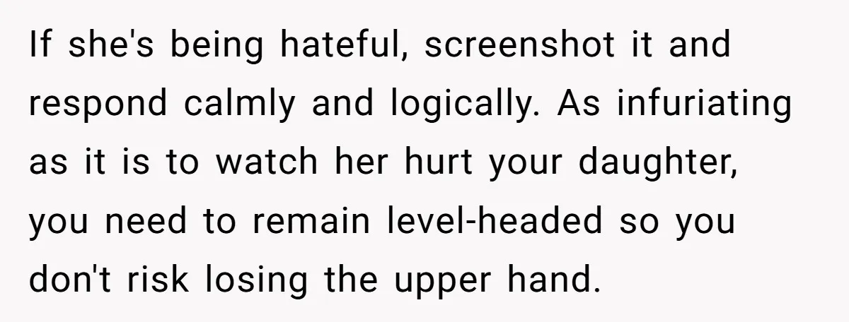 If she's being hateful, screenshot it and respond calmly and logically. As infuriating as it is to watch her hurt your daughter, you need to remain level-headed so you don't...