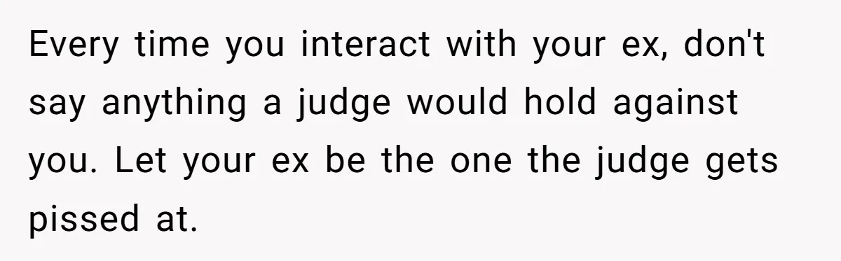 Every time you interact with your ex, don't say anything a judge would hold against you. Let your ex be the one the judge gets pissed at.