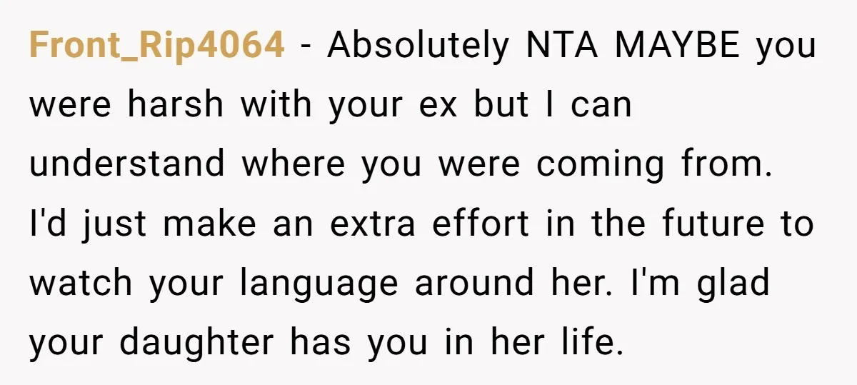Front_Rip4064 − Absolutely NTA MAYBE you were harsh with your ex but I can understand where you were coming from. I'd just make an extra effort in the future to...