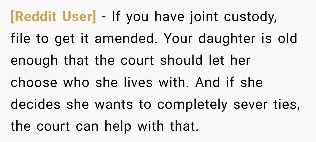 [Reddit User] − If you have joint custody, file to get it amended. Your daughter is old enough that the court should let her choose who she lives with. And...