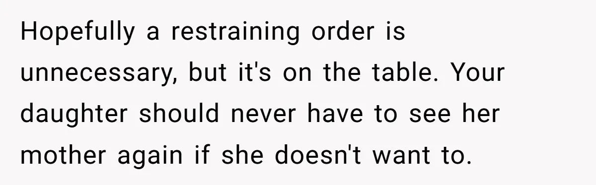 Hopefully a restraining order is unnecessary, but it's on the table. Your daughter should never have to see her mother again if she doesn't want to.