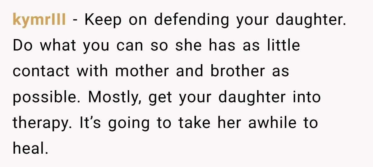 kymrIII − Keep on defending your daughter. Do what you can so she has as little contact with mother and brother as possible. Mostly, get your daughter into therapy. It’s...