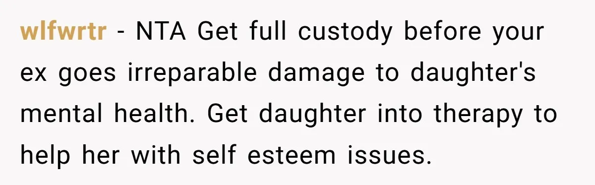 wlfwrtr − NTA Get full custody before your ex goes irreparable damage to daughter's mental health. Get daughter into therapy to help her with self esteem issues.