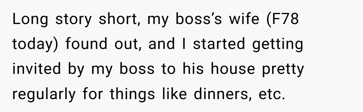 Long story short, my boss’s wife (F78 today) found out, and I started getting invited by my boss to his house pretty regularly for things like dinners, etc.