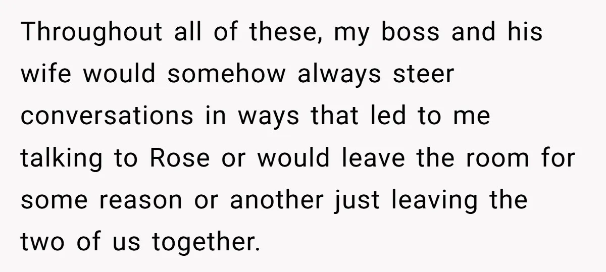 Throughout all of these, my boss and his wife would somehow always steer conversations in ways that led to me talking to Rose or would leave the room for some...