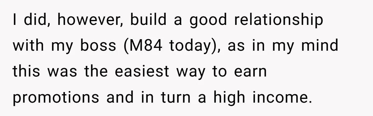 I did, however, build a good relationship with my boss (M84 today), as in my mind this was the easiest way to earn promotions and in turn a high income.