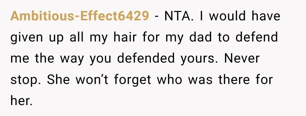 Ambitious-Effect6429 − NTA. I would have given up all my hair for my dad to defend me the way you defended yours. Never stop. She won’t forget who was there...