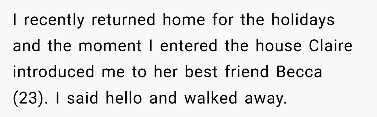 I recently returned home for the holidays and the moment I entered the house Claire introduced me to her best friend Becca (23). I said hello and walked away.
