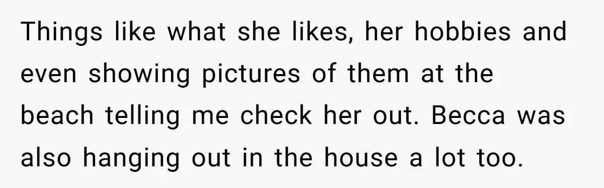 Things like what she likes, her hobbies and even showing pictures of them at the beach telling me check her out. Becca was also hanging out in the house a...