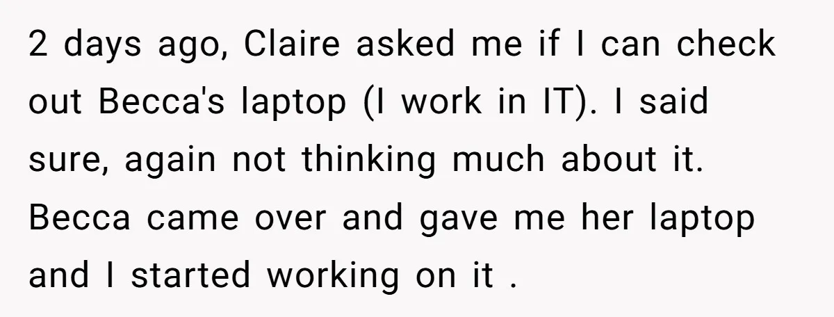 2 days ago, Claire asked me if I can check out Becca's laptop (I work in IT). I said sure, again not thinking much about it. Becca came over and...
