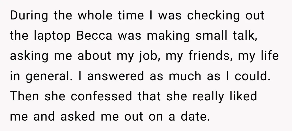 During the whole time I was checking out the laptop Becca was making small talk, asking me about my job, my friends, my life in general. I answered as much...