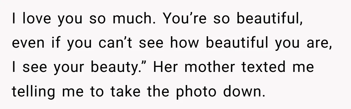 I love you so much. You’re so beautiful, even if you can’t see how beautiful you are, I see your beauty.” Her mother texted me telling me to take the...