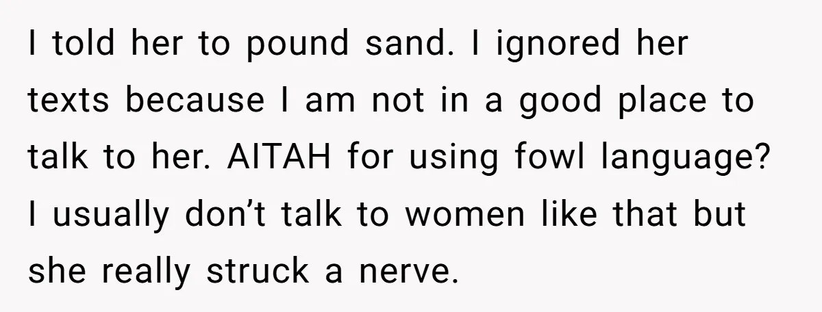 I told her to pound sand. I ignored her texts because I am not in a good place to talk to her. AITAH for using fowl language? I usually don’t...