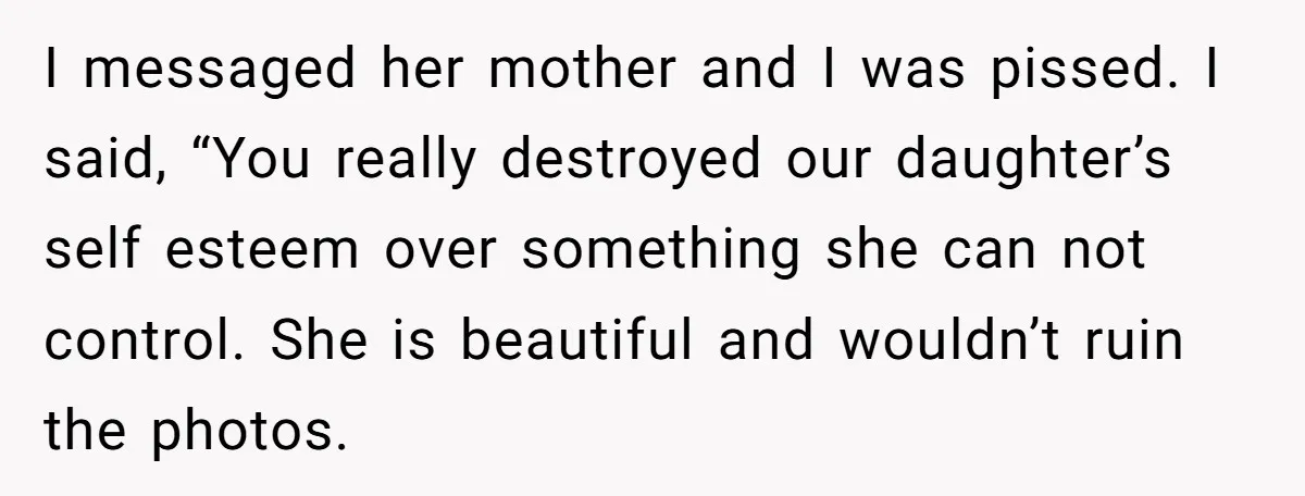 I messaged her mother and I was pissed. I said, “You really destroyed our daughter’s self esteem over something she can not control. She is beautiful and wouldn’t ruin the...