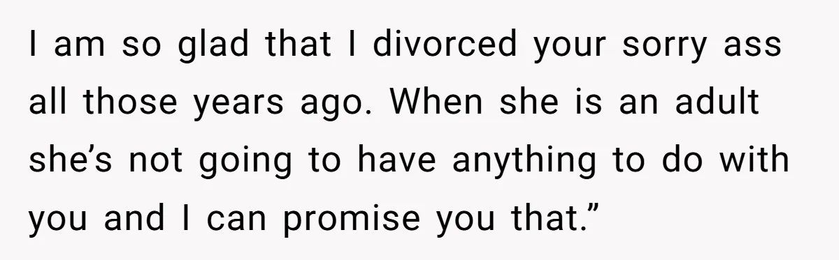 I am so glad that I divorced your sorry ass all those years ago. When she is an adult she’s not going to have anything to do with you and...