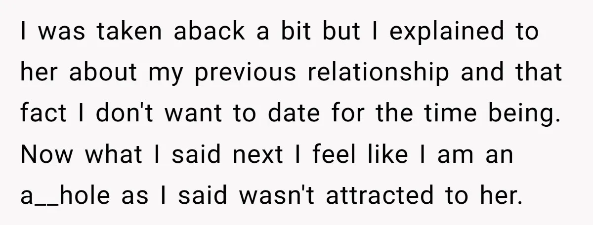 I was taken aback a bit but I explained to her about my previous relationship and that fact I don't want to date for the time being. Now what I...
