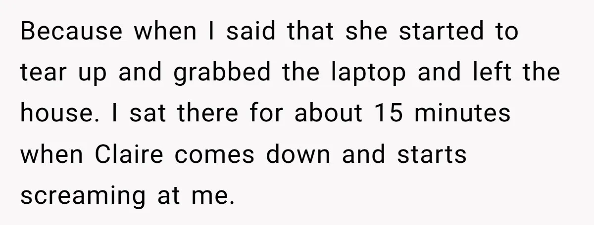Because when I said that she started to tear up and grabbed the laptop and left the house. I sat there for about 15 minutes when Claire comes down and...