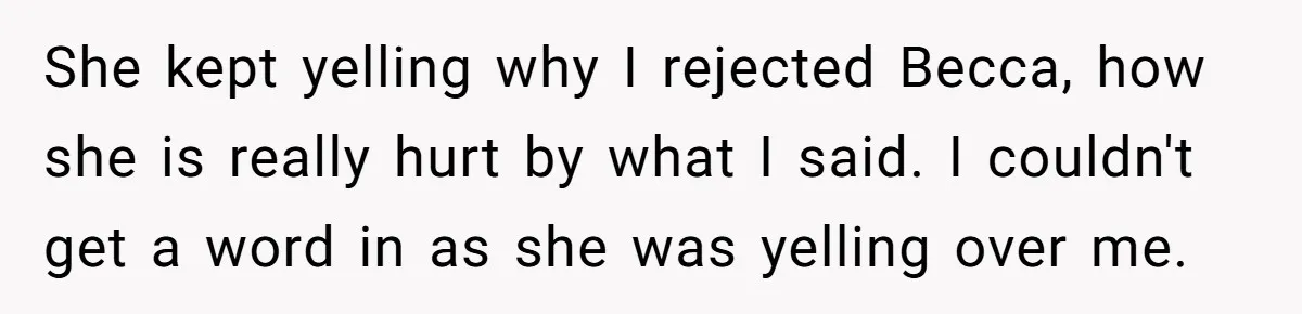 She kept yelling why I rejected Becca, how she is really hurt by what I said. I couldn't get a word in as she was yelling over me.