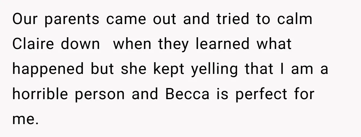 Our parents came out and tried to calm Claire down when they learned what happened but she kept yelling that I am a horrible person and Becca is perfect for...