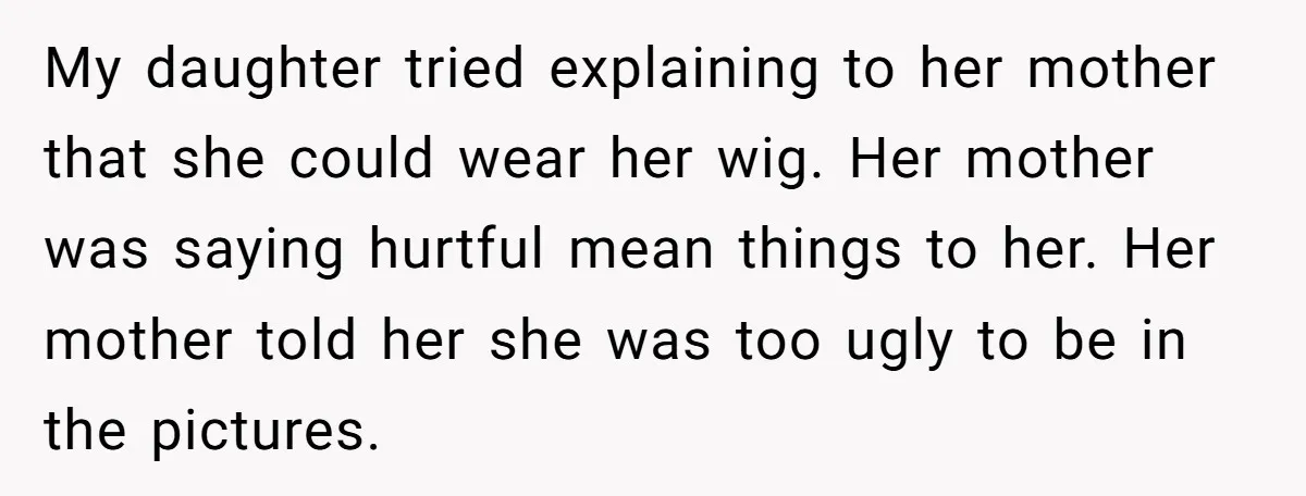 My daughter tried explaining to her mother that she could wear her wig. Her mother was saying hurtful mean things to her. Her mother told her she was too ugly...