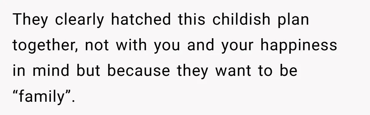 They clearly hatched this childish plan together, not with you and your happiness in mind but because they want to be “family”.
