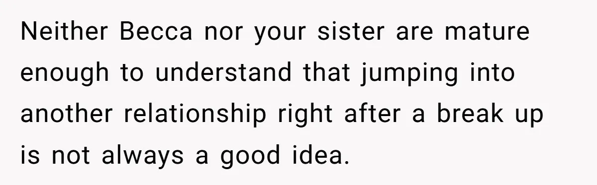 Neither Becca nor your sister are mature enough to understand that jumping into another relationship right after a break up is not always a good idea.