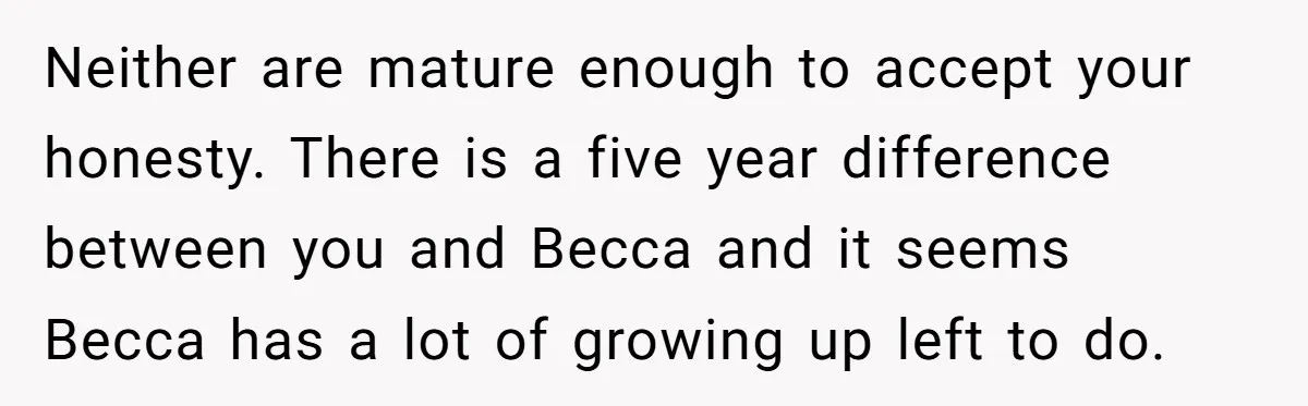 Neither are mature enough to accept your honesty. There is a five year difference between you and Becca and it seems Becca has a lot of growing up left to...