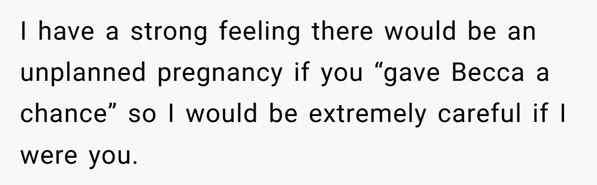 I have a strong feeling there would be an unplanned pregnancy if you “gave Becca a chance” so I would be extremely careful if I were you.