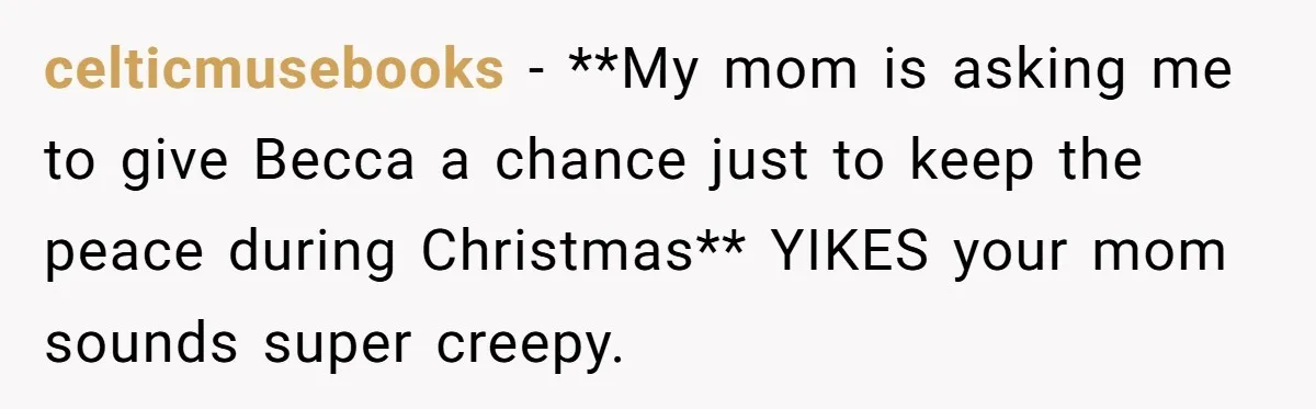 celticmusebooks − **My mom is asking me to give Becca a chance just to keep the peace during Christmas** YIKES your mom sounds super creepy.