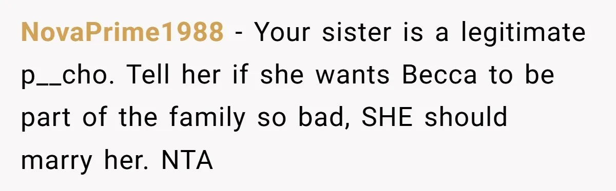 NovaPrime1988 − Your sister is a legitimate p__cho. Tell her if she wants Becca to be part of the family so bad, SHE should marry her. NTA