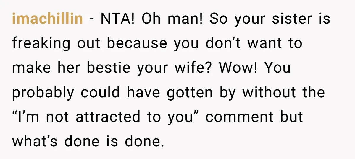imachillin − NTA! Oh man! So your sister is freaking out because you don’t want to make her bestie your wife? Wow! You probably could have gotten by without the...