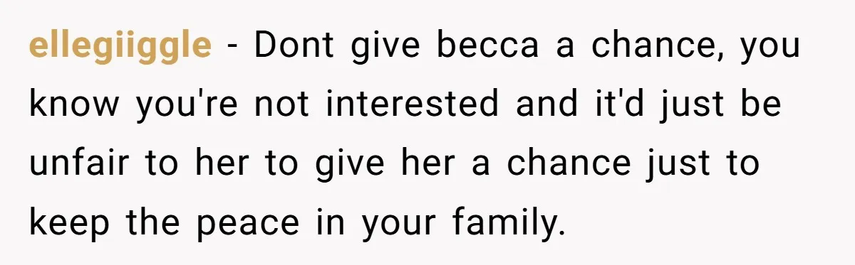 ellegiiggle − Dont give becca a chance, you know you're not interested and it'd just be unfair to her to give her a chance just to keep the peace in...
