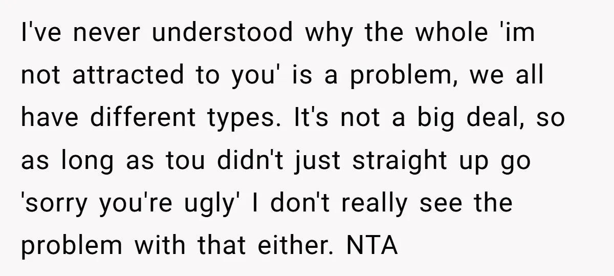I've never understood why the whole 'im not attracted to you' is a problem, we all have different types. It's not a big deal, so as long as tou didn't...